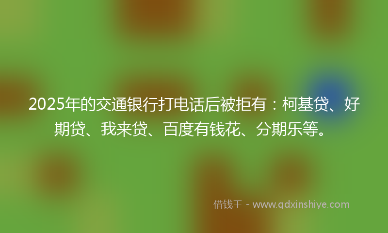 2025年的交通银行打电话后被拒有：柯基贷、好期贷、我来贷、百度有钱花、分期乐等。