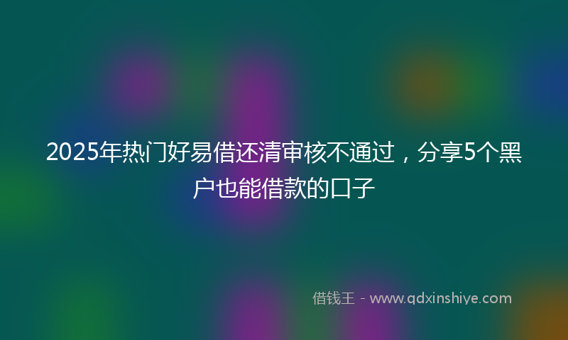 2025年热门好易借还清审核不通过，分享5个黑户也能借款的口子