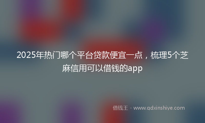 2025年热门哪个平台贷款便宜一点，梳理5个芝麻信用可以借钱的app