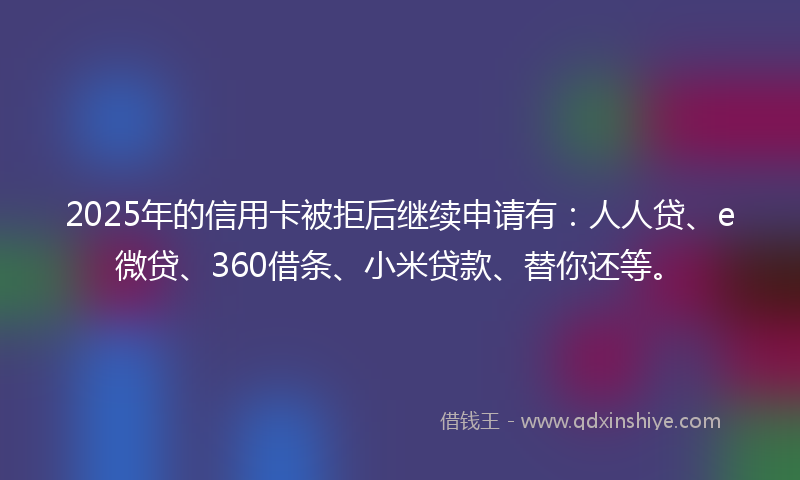 2025年的信用卡被拒后继续申请有:人人贷、e微贷、360借条、小米贷款、替你还等。