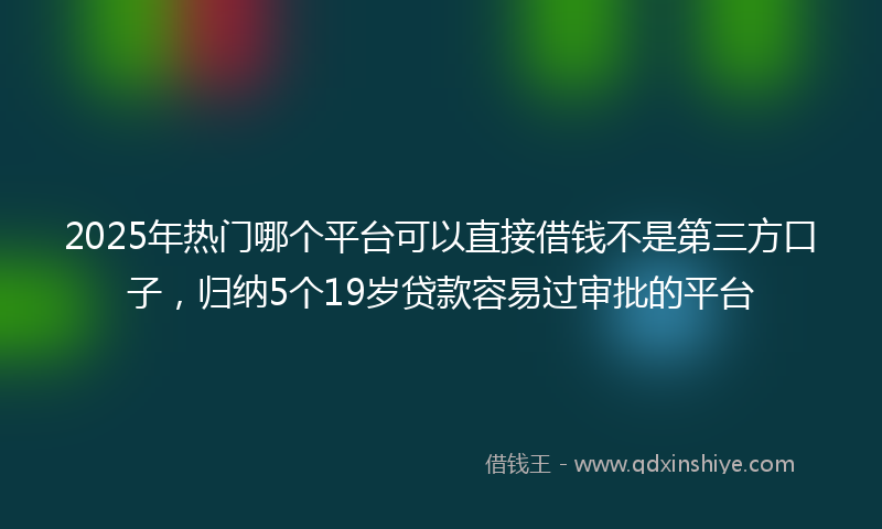 2025年热门哪个平台可以直接借钱不是第三方口子，归纳5个19岁贷款容易过审批的平台