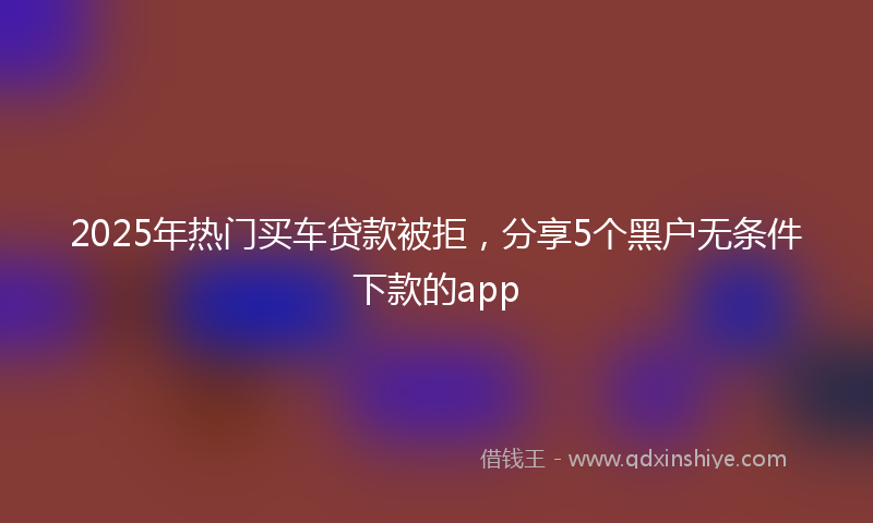 2025年热门买车贷款被拒，分享5个黑户无条件下款的app