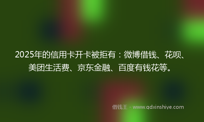 2025年的信用卡开卡被拒有:微博借钱、花呗、美团生活费、京东金融、百度有钱花等。