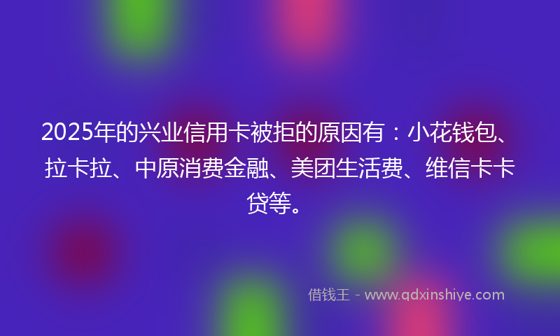 2025年的兴业信用卡被拒的原因有：小花钱包、拉卡拉、中原消费金融、美团生活费、维信卡卡贷等。