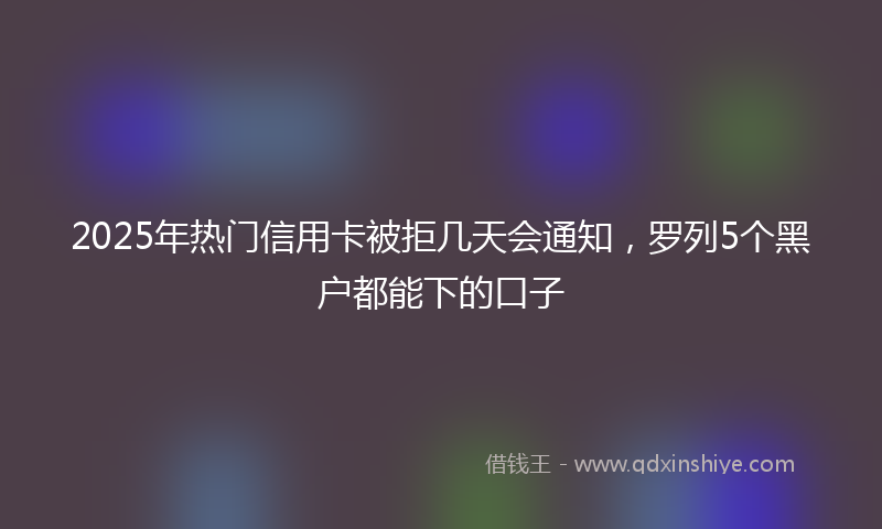 2025年热门信用卡被拒几天会通知，罗列5个黑户都能下的口子