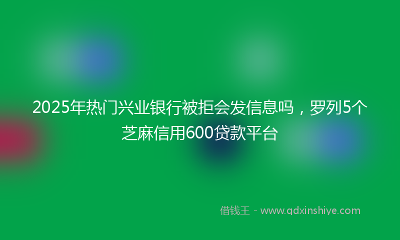 2025年热门兴业银行被拒会发信息吗，罗列5个芝麻信用600贷款平台