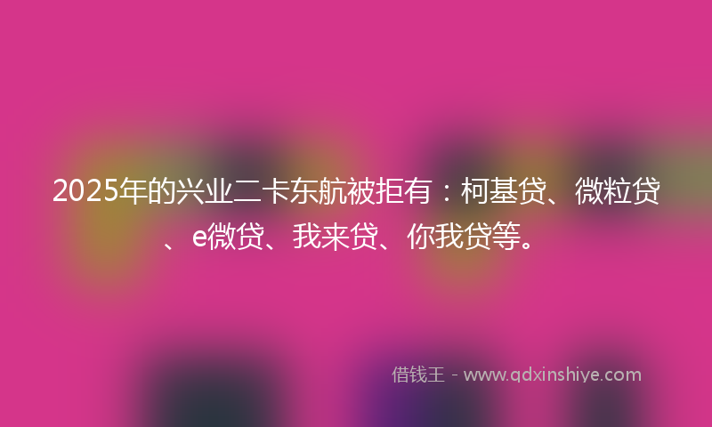 2025年的兴业二卡东航被拒有：柯基贷、微粒贷、e微贷、我来贷、你我贷等。