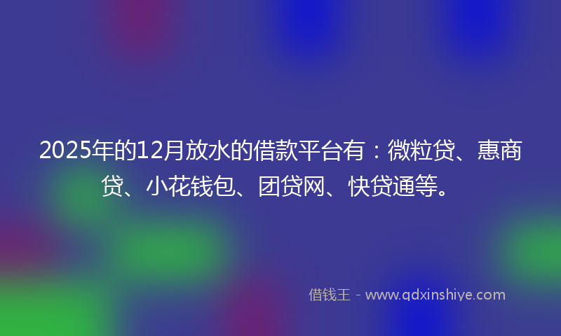 2025年的12月放水的借款平台有：微粒贷、惠商贷、小花钱包、团贷网、快贷通等。