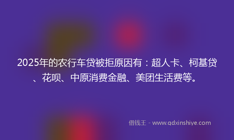 2025年的农行车贷被拒原因有：超人卡、柯基贷、花呗、中原消费金融、美团生活费等。