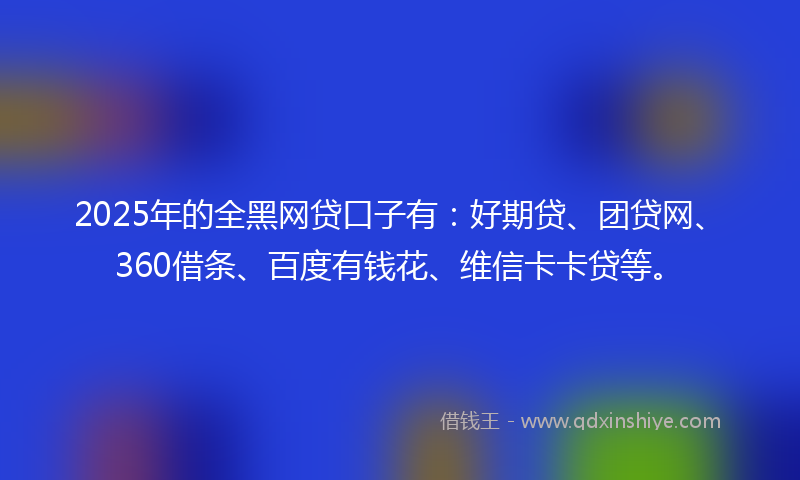 2025年的全黑网贷口子有：好期贷、团贷网、360借条、百度有钱花、维信卡卡贷等。