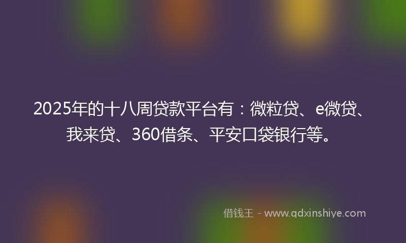 2025年的十八周贷款平台有：微粒贷、e微贷、我来贷、360借条、平安口袋银行等。