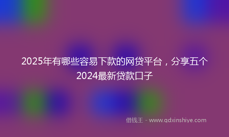 2025年有哪些容易下款的网贷平台，分享五个2024最新贷款口子