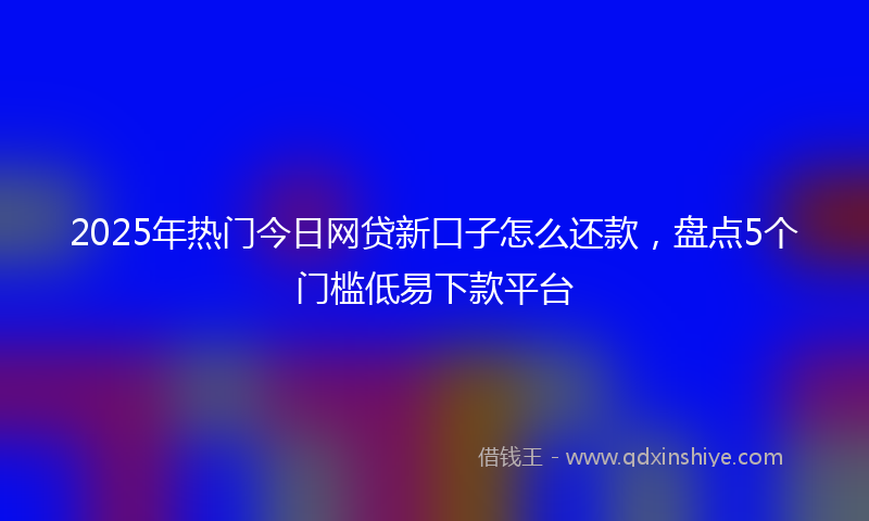 2025年热门今日网贷新口子怎么还款，盘点5个门槛低易下款平台