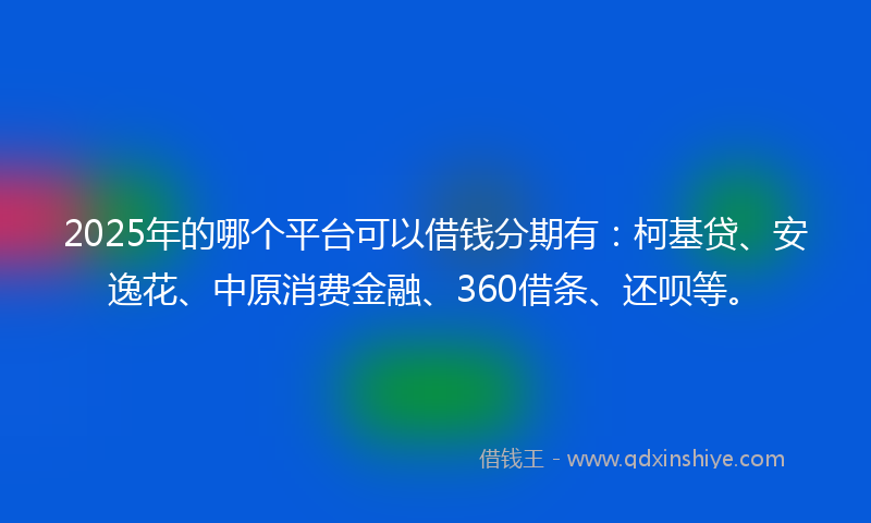 2025年的哪个平台可以借钱分期有：柯基贷、安逸花、中原消费金融、360借条、还呗等。