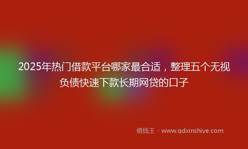 2025年热门借款平台哪家最合适，整理五个无视负债快速下款长期网贷的口子