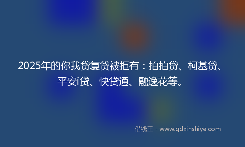 2025年的你我贷复贷被拒有：拍拍贷、柯基贷、平安i贷、快贷通、融逸花等。