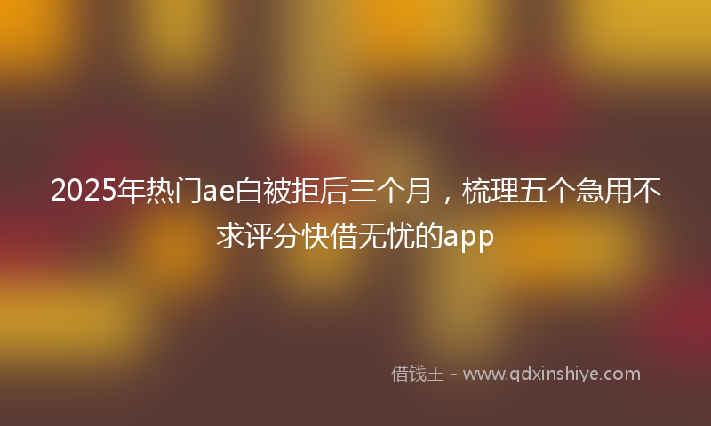 2025年热门ae白被拒后三个月，梳理五个急用不求评分快借无忧的app