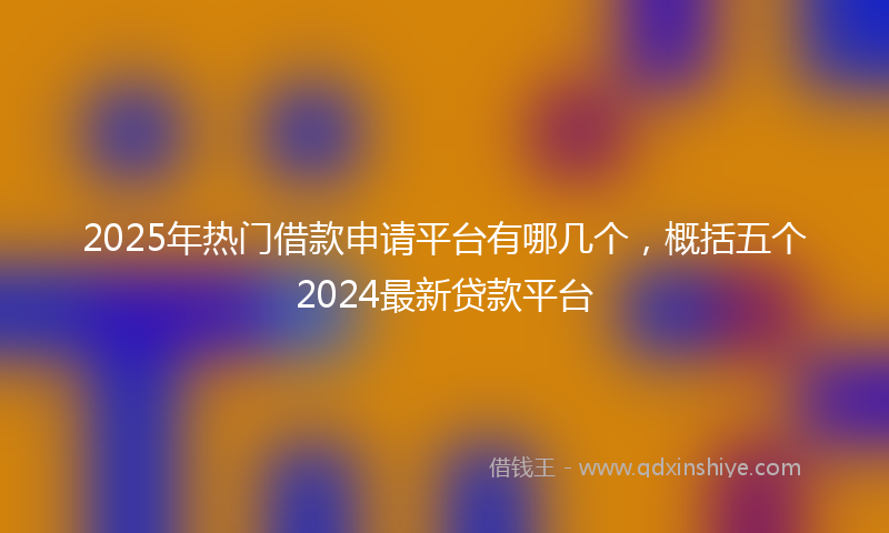 2025年热门借款申请平台有哪几个，概括五个2024最新贷款平台