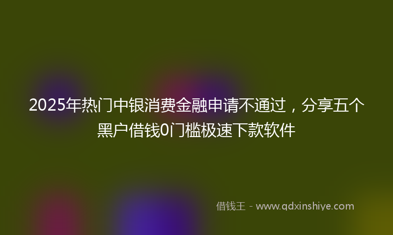 2025年热门中银消费金融申请不通过，分享五个黑户借钱0门槛极速下款软件