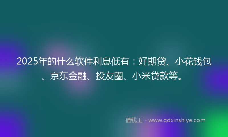 2025年的什么软件利息低有：好期贷、小花钱包、京东金融、投友圈、小米贷款等。