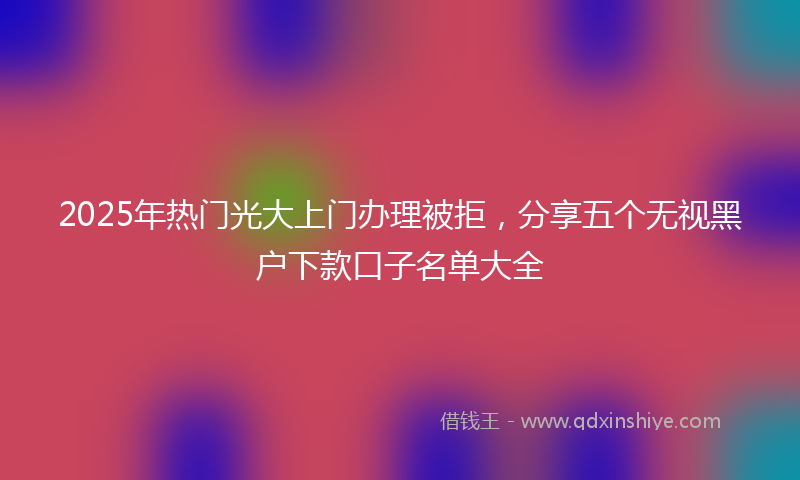 2025年热门光大上门办理被拒，分享五个无视黑户下款口子名单大全