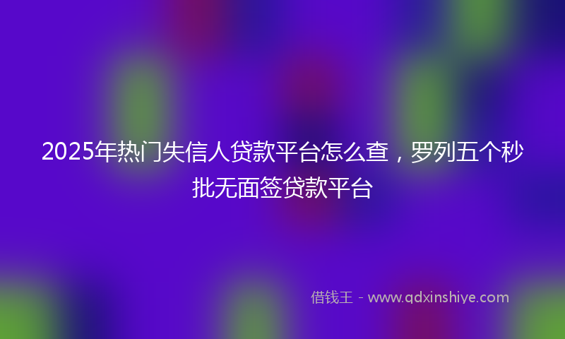 2025年热门失信人贷款平台怎么查，罗列五个秒批无面签贷款平台