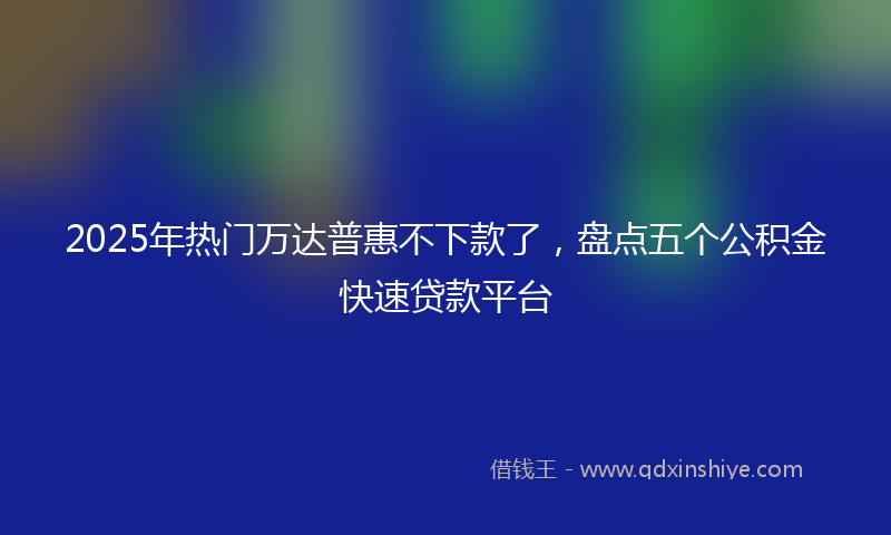 2025年热门万达普惠不下款了，盘点五个公积金快速贷款平台