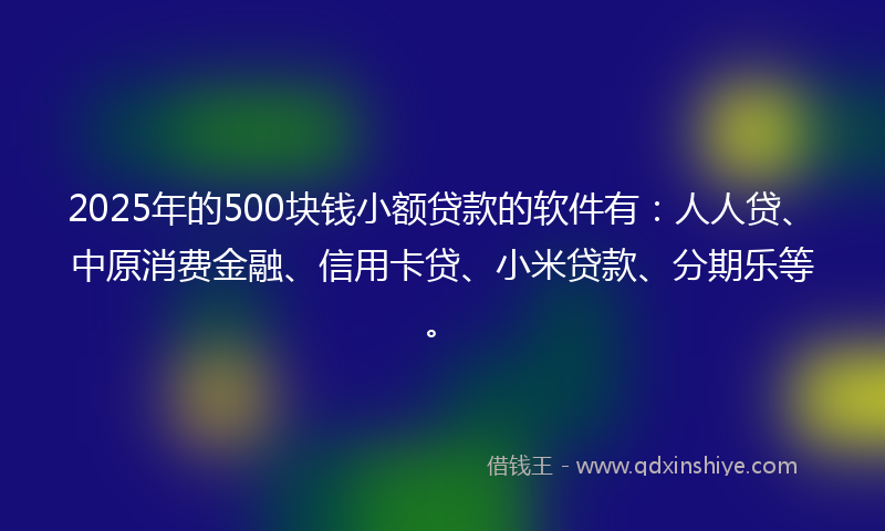 2025年的500块钱小额贷款的软件有：人人贷、中原消费金融、信用卡贷、小米贷款、分期乐等。