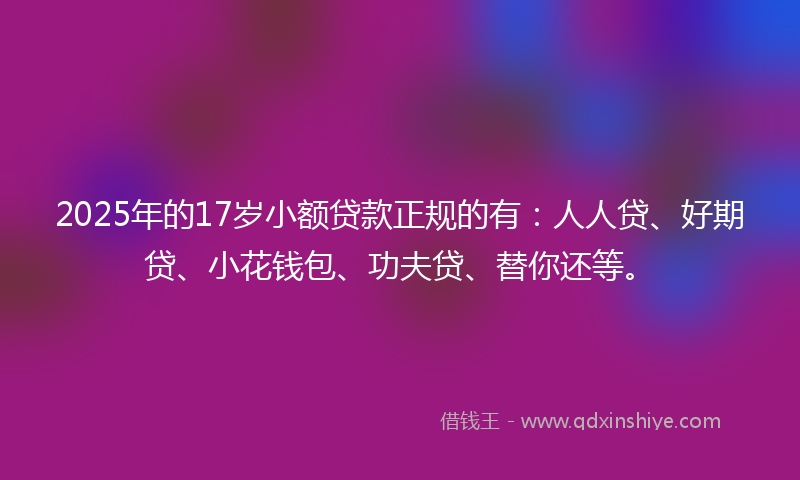 2025年的17岁小额贷款正规的有：人人贷、好期贷、小花钱包、功夫贷、替你还等。
