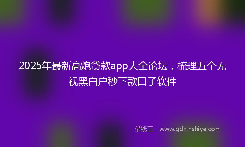 2025年最新高炮贷款app大全论坛，梳理五个无视黑白户秒下款口子软件