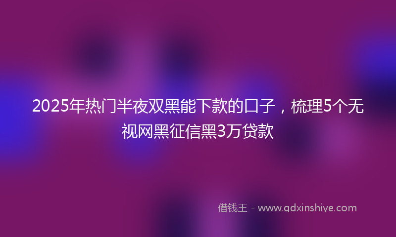 2025年热门半夜双黑能下款的口子，梳理5个无视网黑征信黑3万贷款