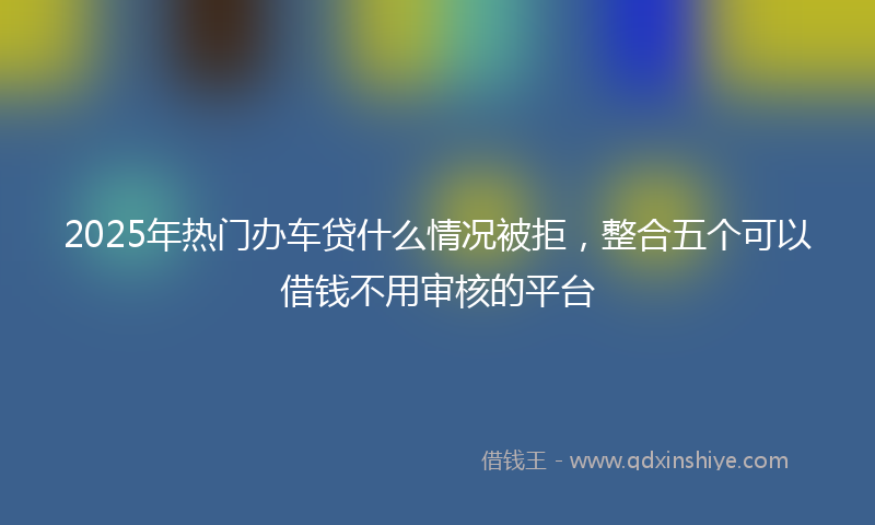 2025年热门办车贷什么情况被拒，整合五个可以借钱不用审核的平台