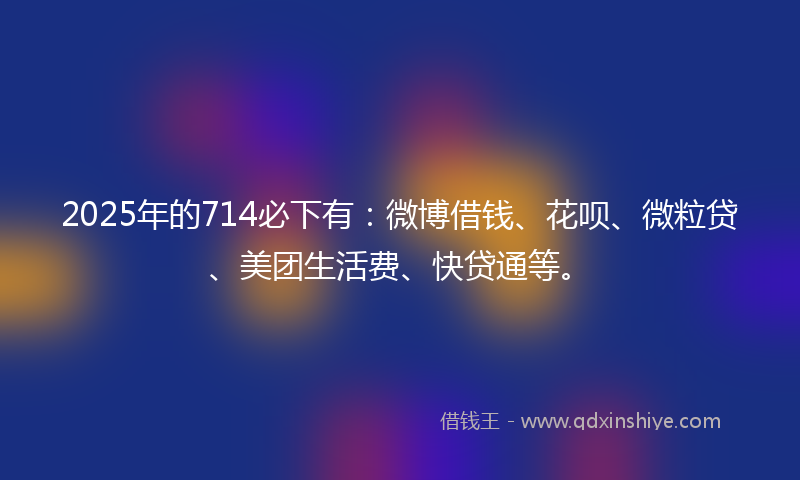 2025年的714必下有：微博借钱、花呗、微粒贷、美团生活费、快贷通等。