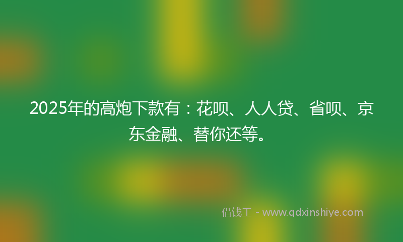 2025年的高炮下款有：花呗、人人贷、省呗、京东金融、替你还等。