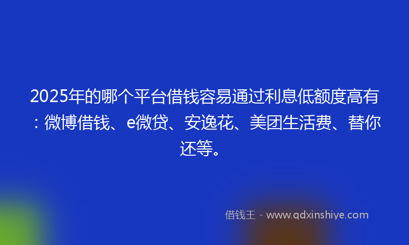 2025年的哪个平台借钱容易通过利息低额度高有：微博借钱、e微贷、安逸花、美团生活费、替你还等。