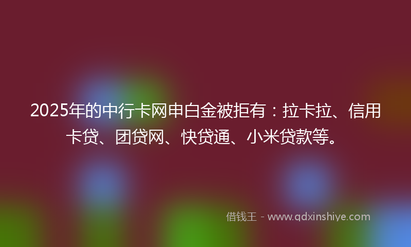 2025年的中行卡网申白金被拒有：拉卡拉、信用卡贷、团贷网、快贷通、小米贷款等。