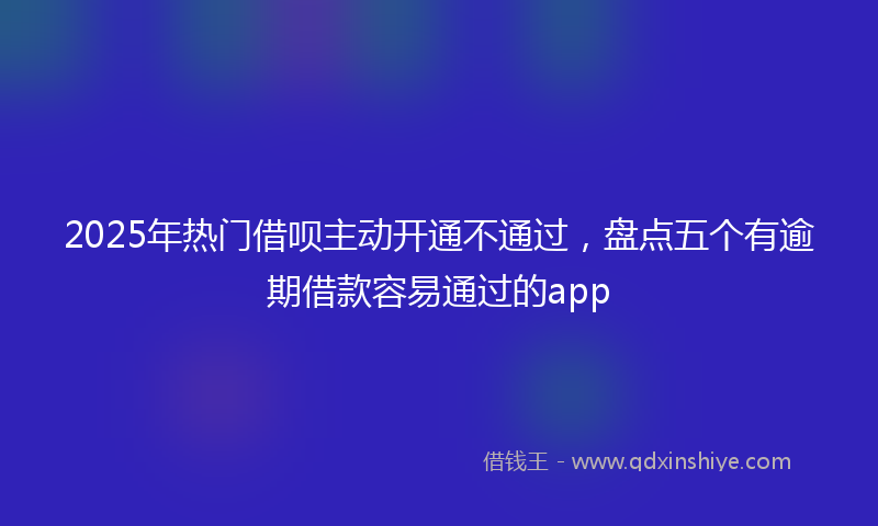 2025年热门借呗主动开通不通过，盘点五个有逾期借款容易通过的app