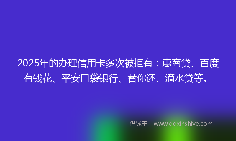 2025年的办理信用卡多次被拒有：惠商贷、百度有钱花、平安口袋银行、替你还、滴水贷等。