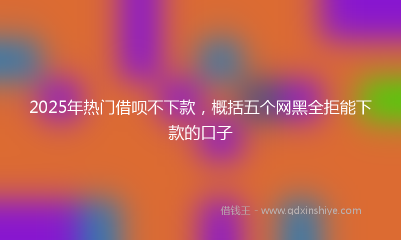 2025年热门借呗不下款，概括五个网黑全拒能下款的口子