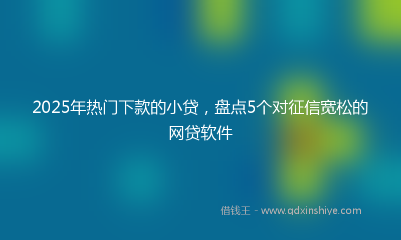 2025年热门下款的小贷，盘点5个对征信宽松的网贷软件
