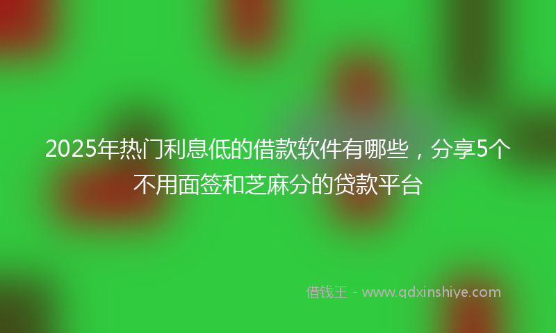 2025年热门利息低的借款软件有哪些，分享5个不用面签和芝麻分的贷款平台