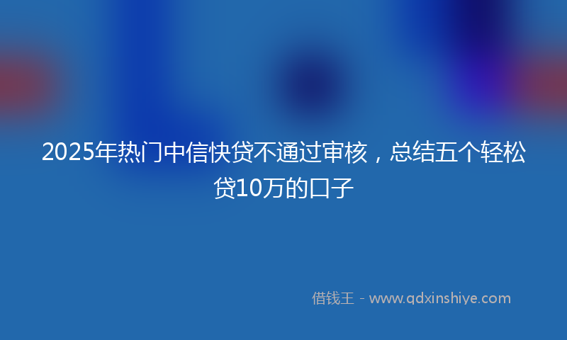 2025年热门中信快贷不通过审核，总结五个轻松贷10万的口子