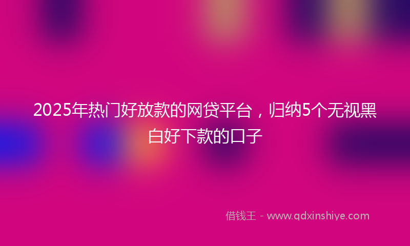2025年热门好放款的网贷平台，归纳5个无视黑白好下款的口子
