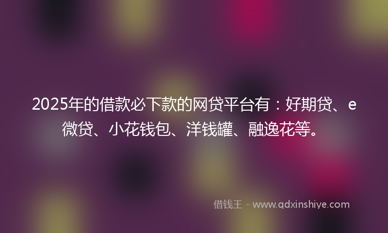 2025年的借款必下款的网贷平台有：好期贷、e微贷、小花钱包、洋钱罐、融逸花等。