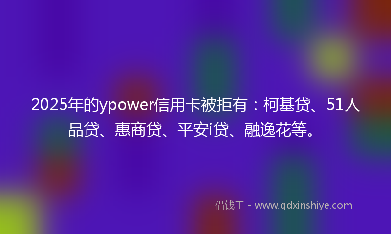2025年的ypower信用卡被拒有：柯基贷、51人品贷、惠商贷、平安i贷、融逸花等。