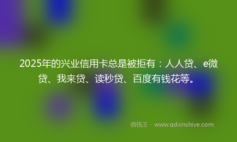 2025年的兴业信用卡总是被拒有：人人贷、e微贷、我来贷、读秒贷、百度有钱花等。
