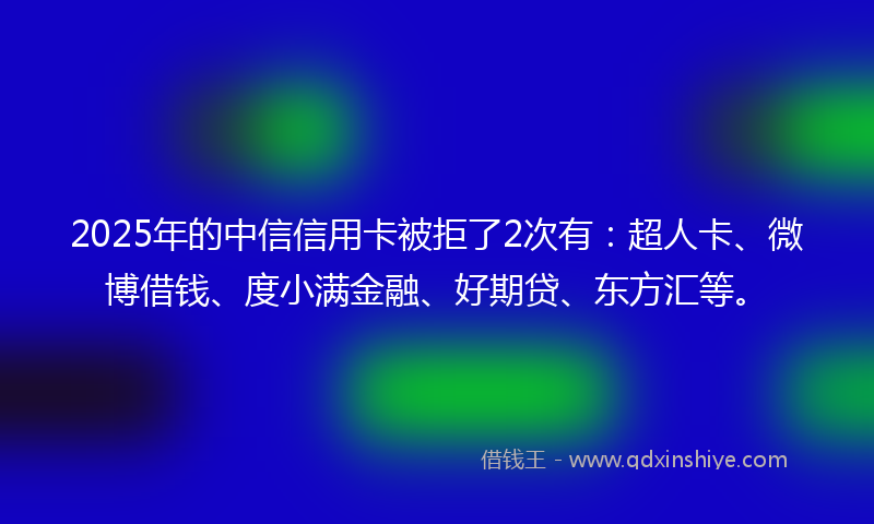 2025年的中信信用卡被拒了2次有：超人卡、微博借钱、度小满金融、好期贷、东方汇等。