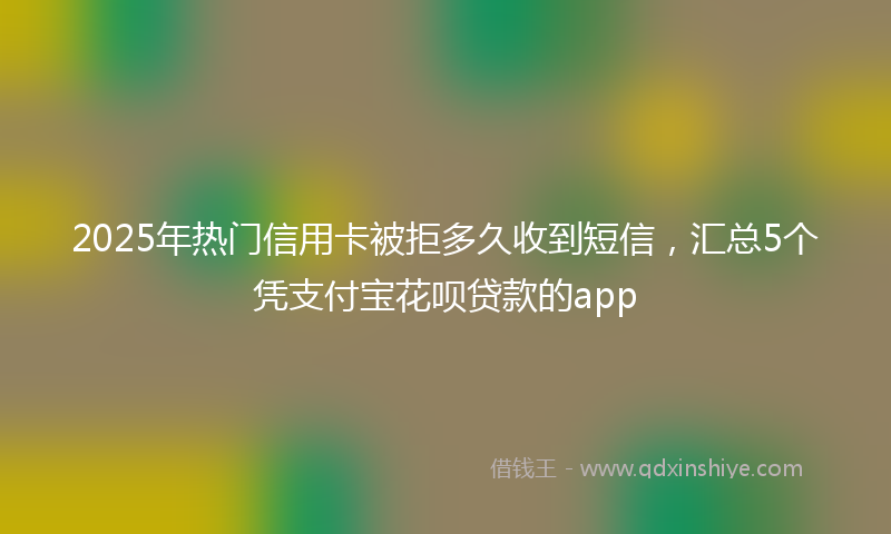 2025年热门信用卡被拒多久收到短信，汇总5个凭支付宝花呗贷款的app