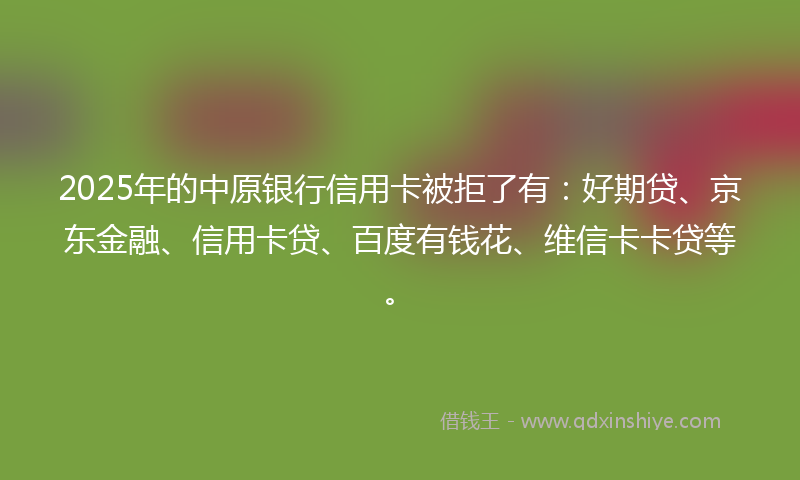 2025年的中原银行信用卡被拒了有：好期贷、京东金融、信用卡贷、百度有钱花、维信卡卡贷等。