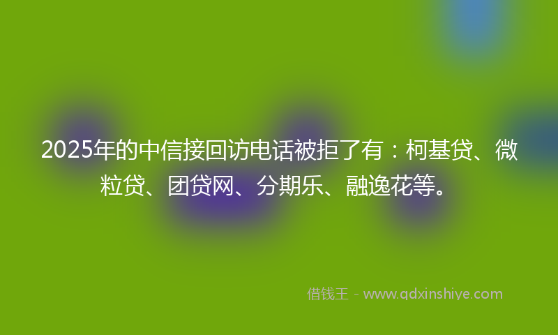 2025年的中信接回访电话被拒了有：柯基贷、微粒贷、团贷网、分期乐、融逸花等。